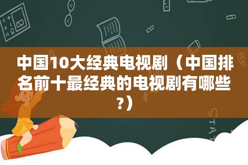 中国10大经典电视剧（中国排名前十最经典的电视剧有哪些?）