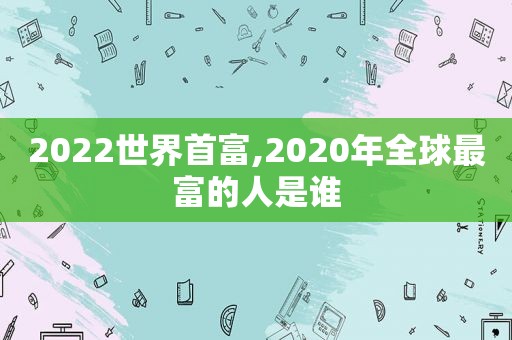 2022世界首富,2020年全球最富的人是谁