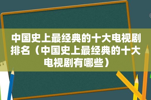 中国史上最经典的十大电视剧排名（中国史上最经典的十大电视剧有哪些）