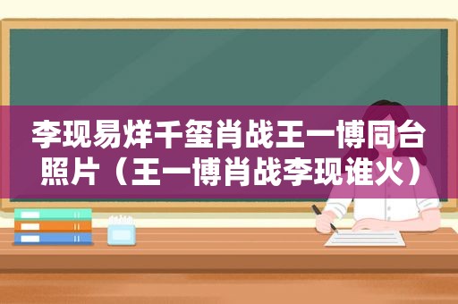 李现易烊千玺肖战王一博同台照片（王一博肖战李现谁火）