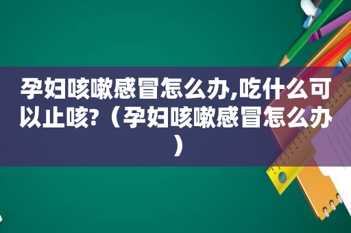 孕妇咳嗽感冒怎么办,吃什么可以止咳?（孕妇咳嗽感冒怎么办）