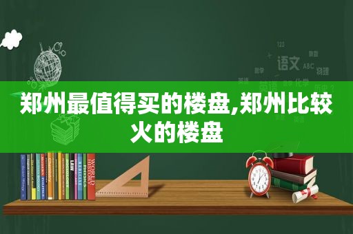 郑州最值得买的楼盘,郑州比较火的楼盘