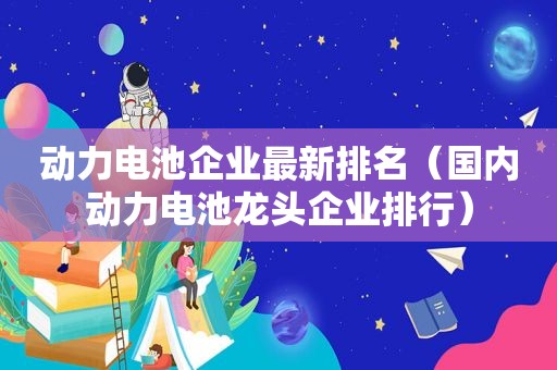 动力电池企业最新排名（国内动力电池龙头企业排行）