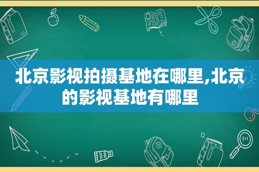 北京影视拍摄基地在哪里,北京的影视基地有哪里