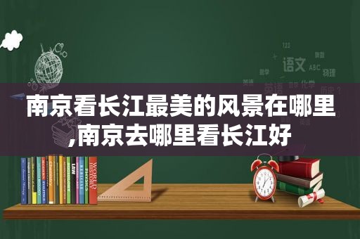 南京看长江最美的风景在哪里,南京去哪里看长江好