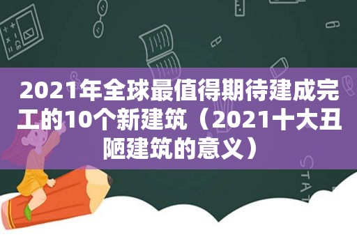 2021年全球最值得期待建成完工的10个新建筑（2021十大丑陋建筑的意义）