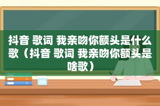 抖音 歌词 我亲吻你额头是什么歌（抖音 歌词 我亲吻你额头是啥歌）