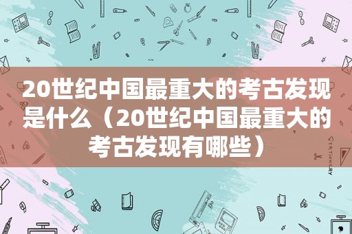 20世纪中国最重大的考古发现是什么（20世纪中国最重大的考古发现有哪些）