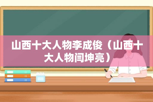 山西十大人物李成俊（山西十大人物闫坤亮）