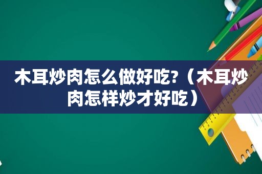 木耳炒肉怎么做好吃?（木耳炒肉怎样炒才好吃）