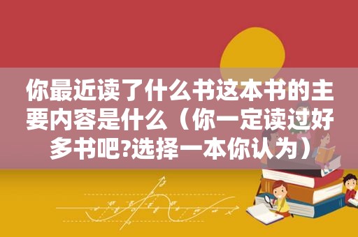 你最近读了什么书这本书的主要内容是什么（你一定读过好多书吧?选择一本你认为）