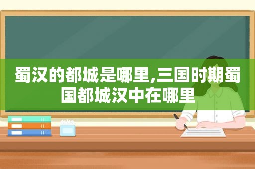 蜀汉的都城是哪里,三国时期蜀国都城汉中在哪里