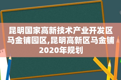 昆明国家高新技术产业开发区马金铺园区,昆明高新区马金铺2020年规划