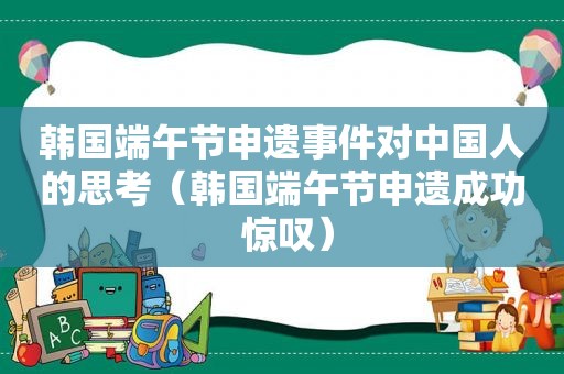 韩国端午节申遗事件对中国人的思考（韩国端午节申遗成功 惊叹）