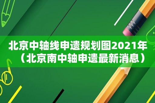 北京中轴线申遗规划图2021年（北京南中轴申遗最新消息）