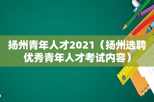 扬州青年人才2021（扬州选聘优秀青年人才考试内容）