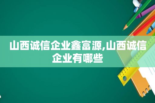 山西诚信企业鑫富源,山西诚信企业有哪些