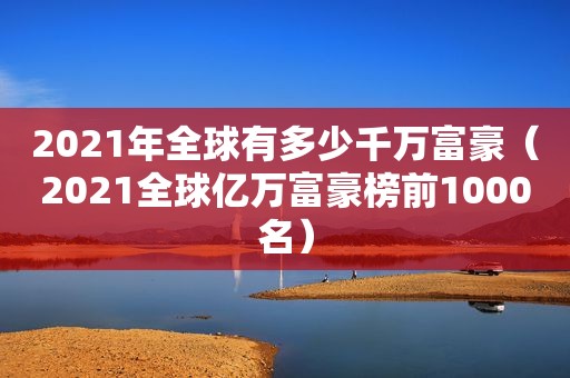 2021年全球有多少千万富豪（2021全球亿万富豪榜前1000名）