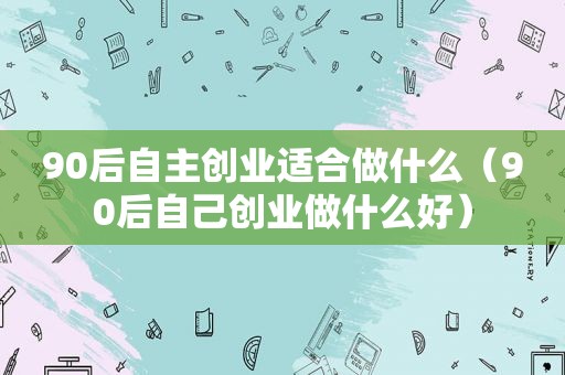 90后自主创业适合做什么（90后自己创业做什么好）