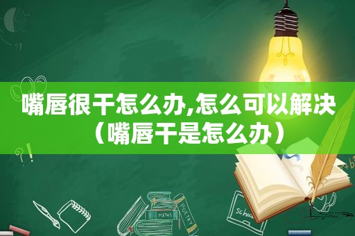 嘴唇很干怎么办,怎么可以解决（嘴唇干是怎么办）