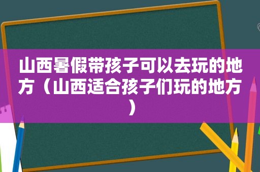 山西暑假带孩子可以去玩的地方（山西适合孩子们玩的地方）