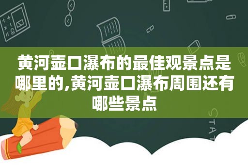 黄河壶口瀑布的最佳观景点是哪里的,黄河壶口瀑布周围还有哪些景点