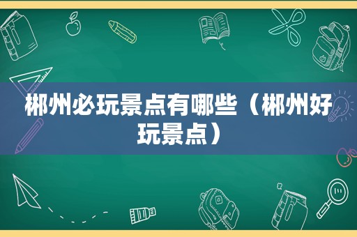 郴州必玩景点有哪些（郴州好玩景点）