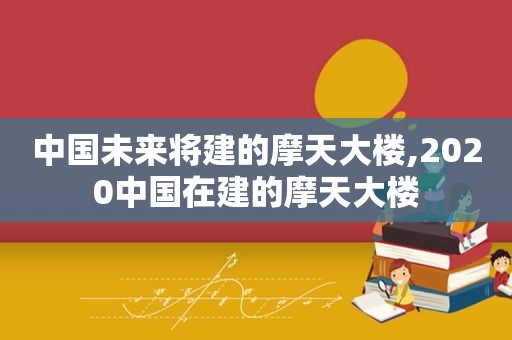 中国未来将建的摩天大楼,2020中国在建的摩天大楼