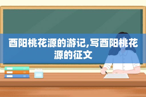 酉阳桃花源的游记,写酉阳桃花源的征文