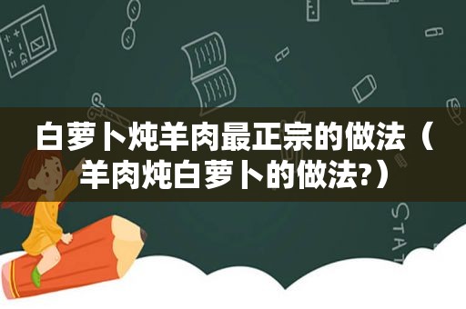 白萝卜炖羊肉最正宗的做法（羊肉炖白萝卜的做法?）