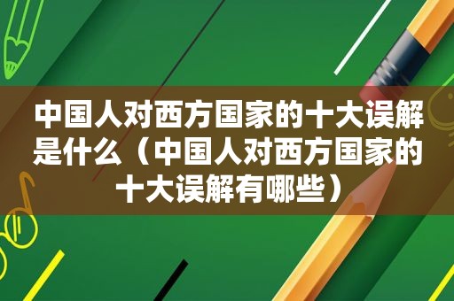 中国人对西方国家的十大误解是什么（中国人对西方国家的十大误解有哪些）