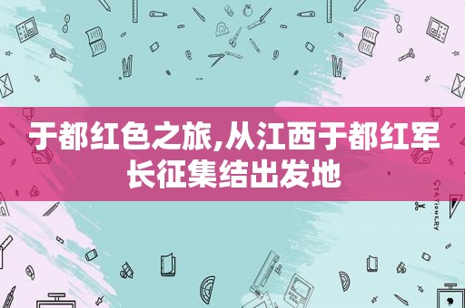 于都红色之旅,从江西于都红军长征集结出发地