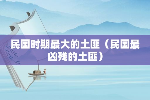 民国时期最大的土匪（民国最凶残的土匪）