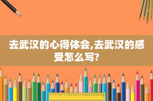 去武汉的心得体会,去武汉的感受怎么写?