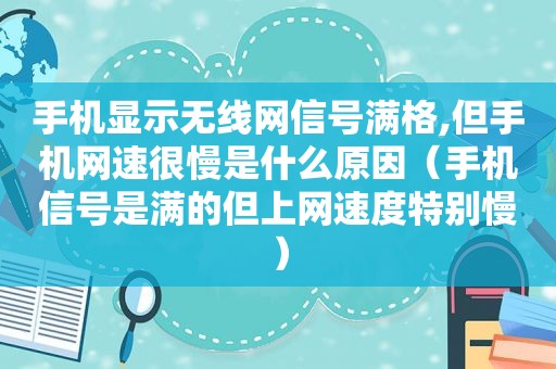 手机显示无线网信号满格,但手机网速很慢是什么原因（手机信号是满的但上网速度特别慢）