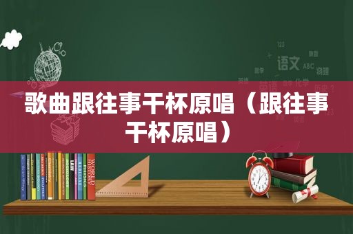 歌曲跟往事干杯原唱（跟往事干杯原唱）