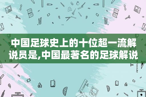 中国足球史上的十位超一流解说员是,中国最著名的足球解说员