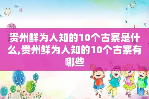 贵州鲜为人知的10个古寨是什么,贵州鲜为人知的10个古寨有哪些