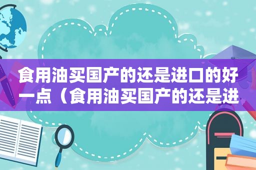 食用油买国产的还是进口的好一点（食用油买国产的还是进口的好些）