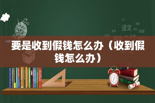 要是收到假钱怎么办（收到假钱怎么办）