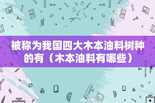 被称为我国四大木本油料树种的有（木本油料有哪些）