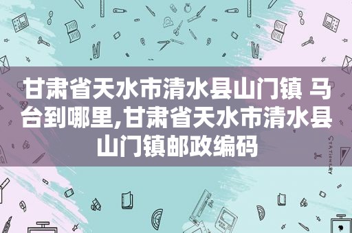 甘肃省天水市清水县山门镇 马台到哪里,甘肃省天水市清水县山门镇邮政编码