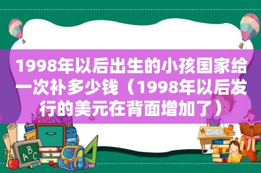 1998年以后出生的小孩国家给一次补多少钱（1998年以后发行的美元在背面增加了）