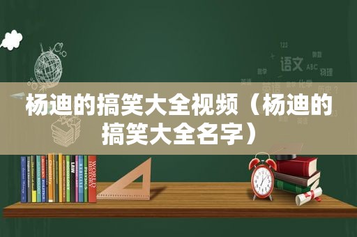 杨迪的搞笑大全视频（杨迪的搞笑大全名字）