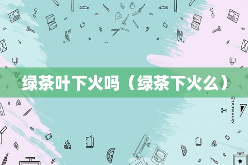 绿茶叶下火吗（绿茶下火么）