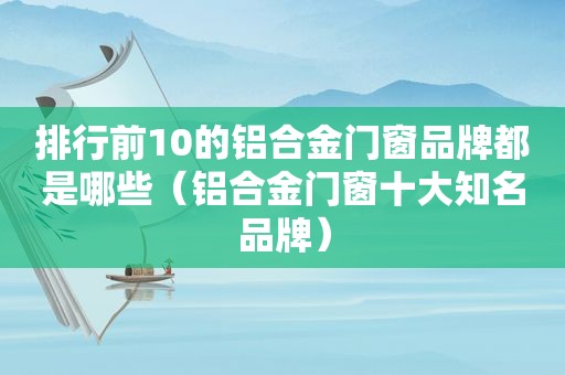 排行前10的铝合金门窗品牌都是哪些（铝合金门窗十大知名品牌）