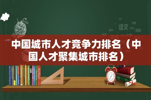 中国城市人才竞争力排名（中国人才聚集城市排名）