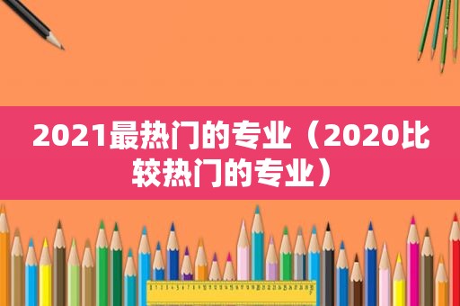 2021最热门的专业（2020比较热门的专业）