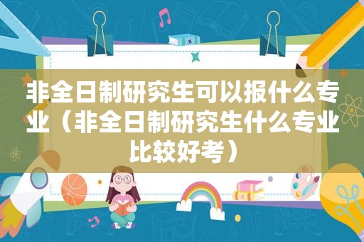 非全日制研究生可以报什么专业（非全日制研究生什么专业比较好考）