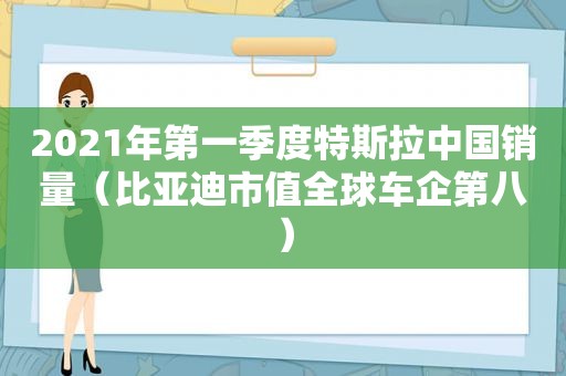 2021年第一季度特斯拉中国销量（比亚迪市值全球车企第八）